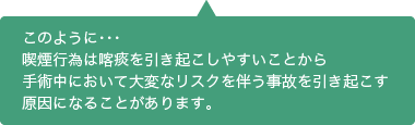 このように…喫煙行為は喀痰を引き起こしやすいことから手術中において大変なリスクを伴う事故を引き起こす原因になることがあります。